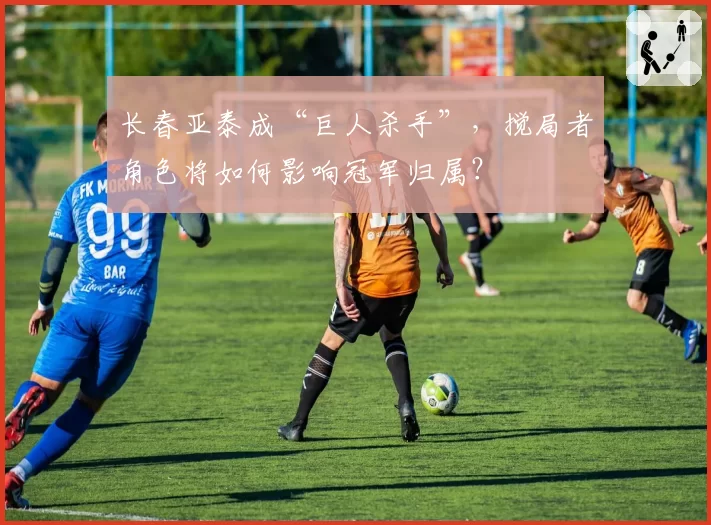 长春亚泰成“巨人杀手”,搅局者角色将如何影响冠军归属?
