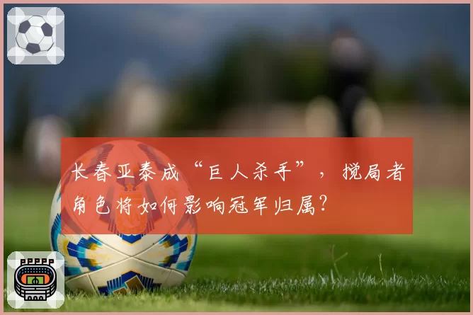 长春亚泰成“巨人杀手”,搅局者角色将如何影响冠军归属?