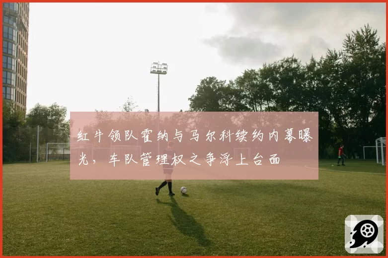 红牛领队霍纳与马尔科续约内幕曝光，车队管理权之争浮上台面