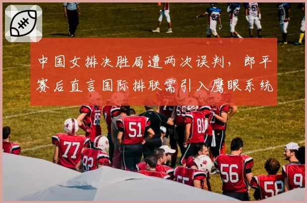 中国女排决胜局遭两次误判,郎平赛后直言国际排联需引入鹰眼系统