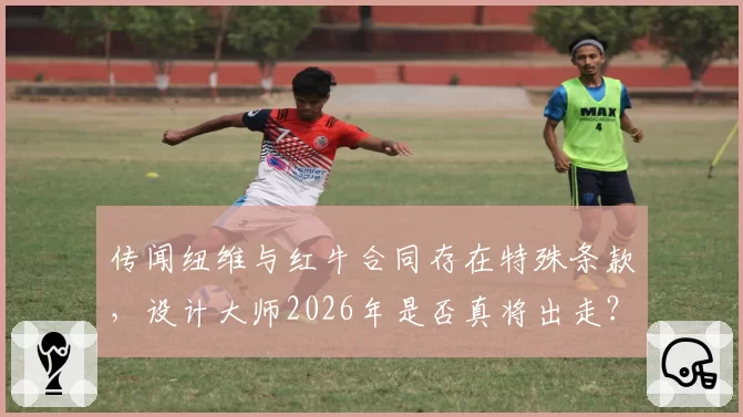 传闻纽维与红牛合同存在特殊条款，设计大师2026年是否真将出走？