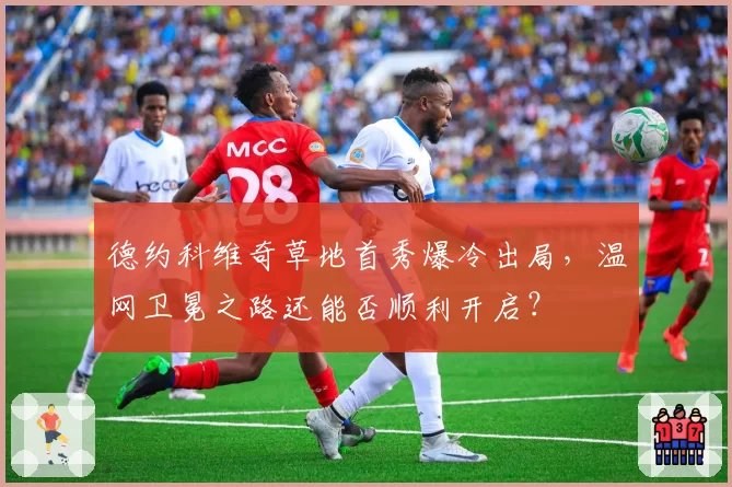 德约科维奇草地首秀爆冷出局,温网卫冕之路还能否顺利开启?