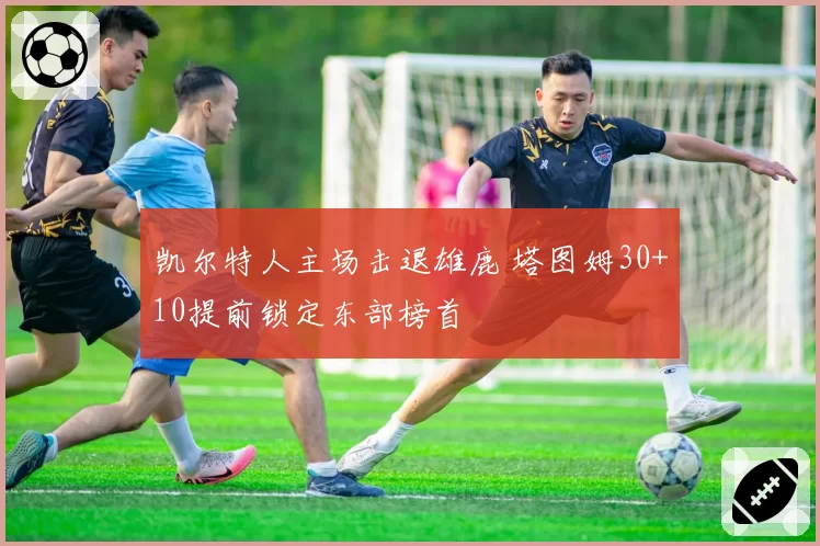 凯尔特人主场击退雄鹿 塔图姆30+10提前锁定东部榜首