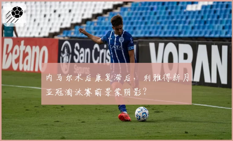 内马尔术后康复滞后，利雅得新月亚冠淘汰赛前景蒙阴影？