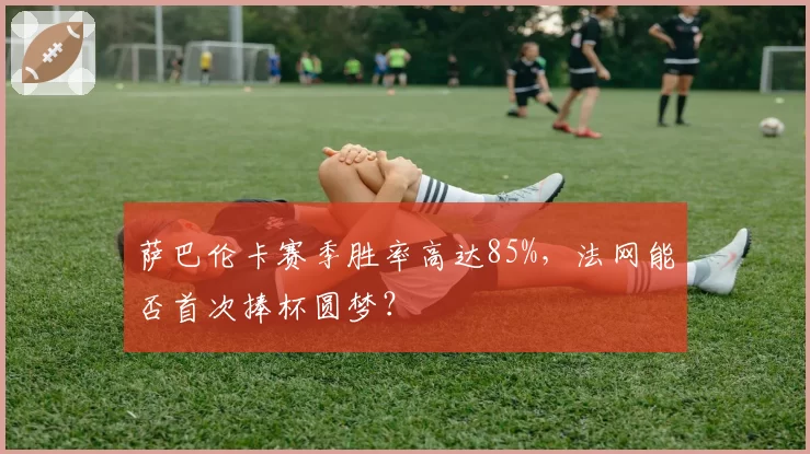 萨巴伦卡赛季胜率高达85%,法网能否首次捧杯圆梦?