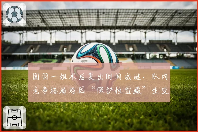 国羽一姐术后复出时间成谜，队内竞争格局恐因“保护性雪藏”生变