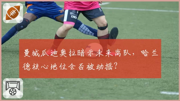 曼城瓜迪奥拉暗示未来离队,哈兰德核心地位会否被动摇?