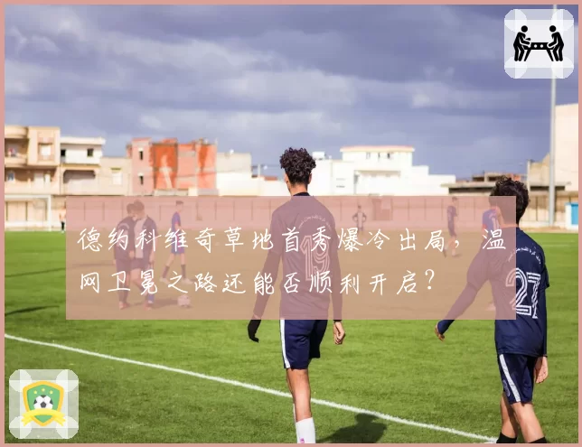 德约科维奇草地首秀爆冷出局,温网卫冕之路还能否顺利开启?