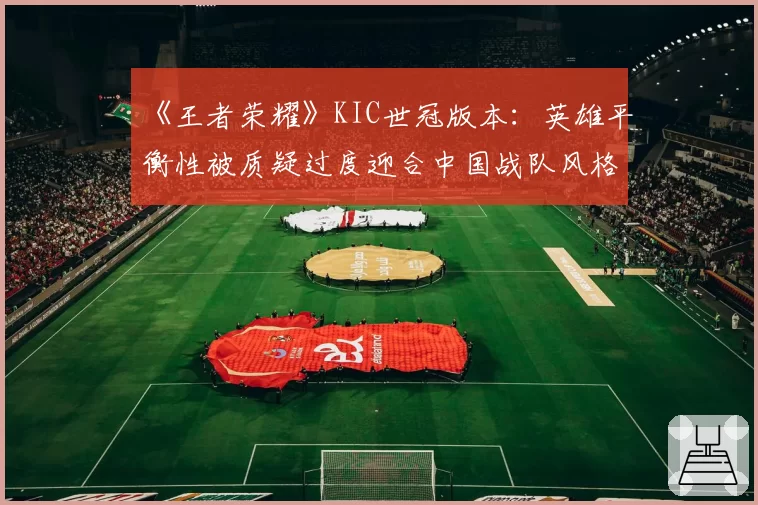 《王者荣耀》KIC世冠版本：英雄平衡性被质疑过度迎合中国战队风格？
