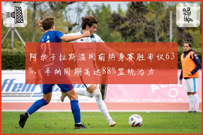 阿尔卡拉斯温网前热身赛胜率仅63%,辛纳同期高达88%显统治力