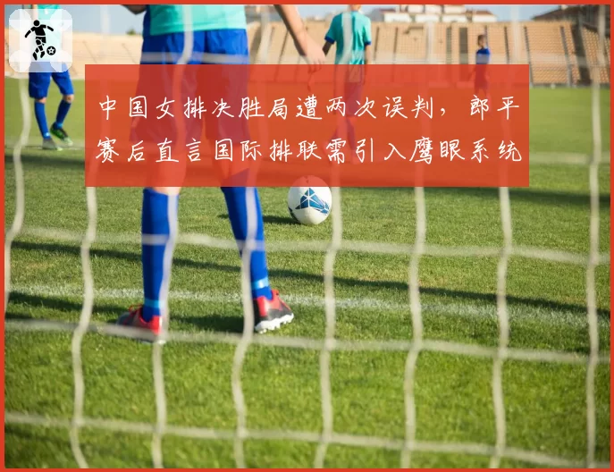 中国女排决胜局遭两次误判,郎平赛后直言国际排联需引入鹰眼系统