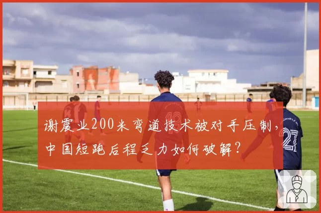 谢震业200米弯道技术被对手压制,中国短跑后程乏力如何破解?