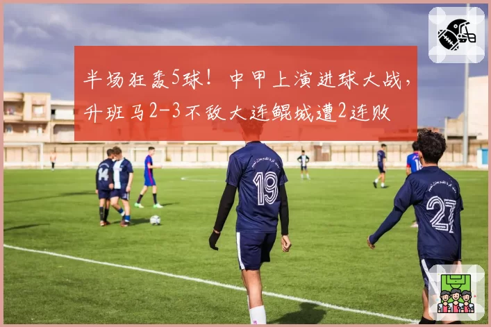 半场狂轰5球！中甲上演进球大战，升班马2-3不敌大连鲲城遭2连败