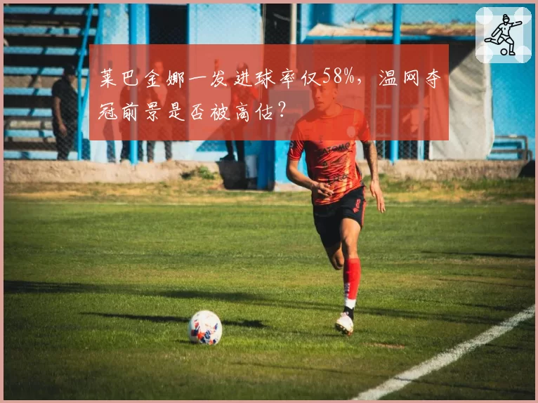 莱巴金娜一发进球率仅58%，温网夺冠前景是否被高估？