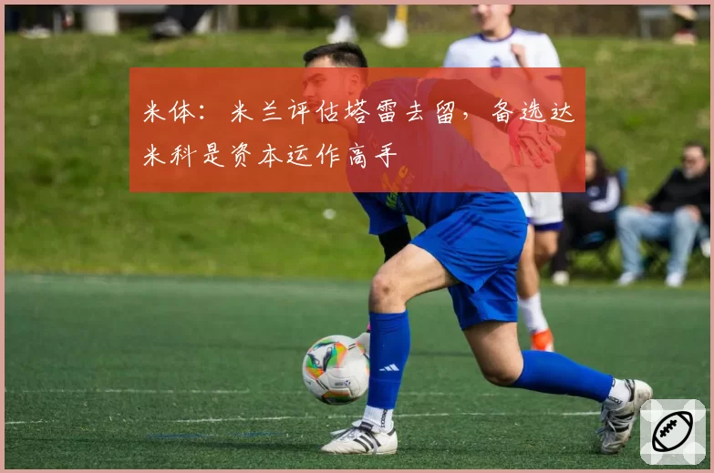 米体：米兰评估塔雷去留，备选达米科是资本运作高手