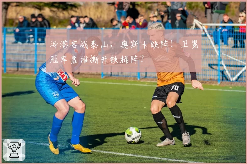 海港客战泰山，奥斯卡缺阵！卫冕冠军靠谁撕开铁桶阵？