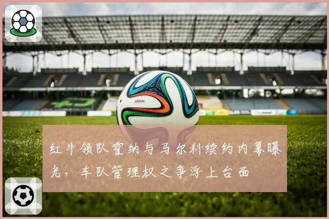 红牛领队霍纳与马尔科续约内幕曝光，车队管理权之争浮上台面