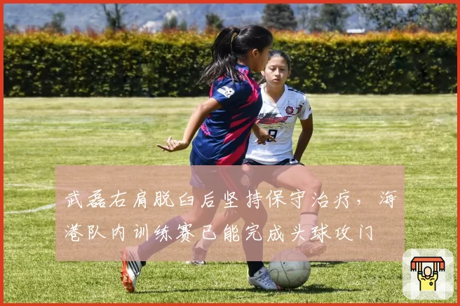 武磊右肩脱臼后坚持保守治疗，海港队内训练赛已能完成头球攻门