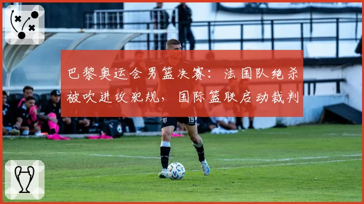 巴黎奥运会男篮决赛：法国队绝杀被吹进攻犯规，国际篮联启动裁判评审程序