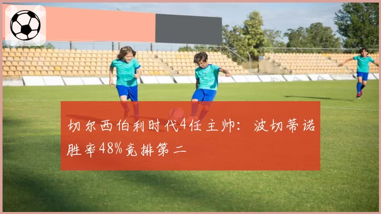 切尔西伯利时代4任主帅:波切蒂诺胜率48%竟排第二