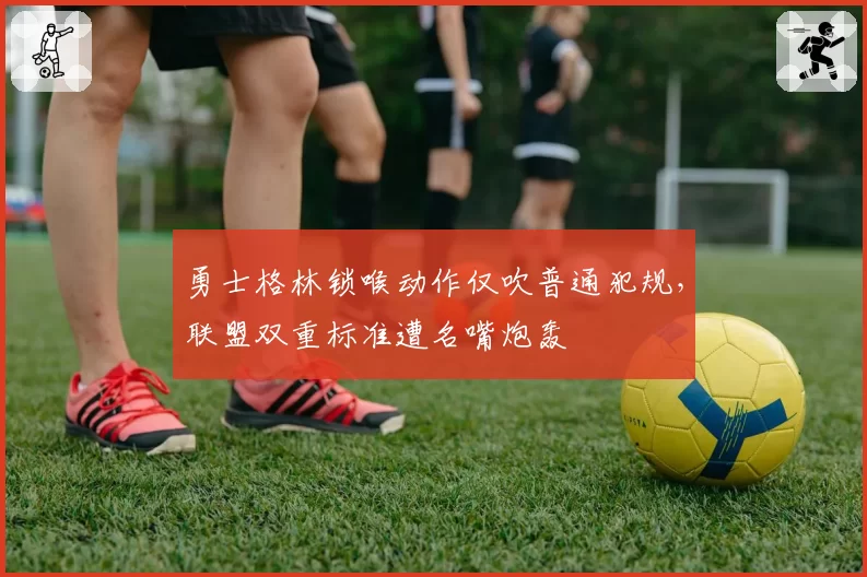 勇士格林锁喉动作仅吹普通犯规，联盟双重标准遭名嘴炮轰