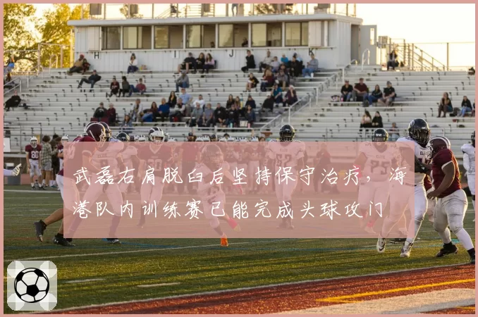 武磊右肩脱臼后坚持保守治疗,海港队内训练赛已能完成头球攻门