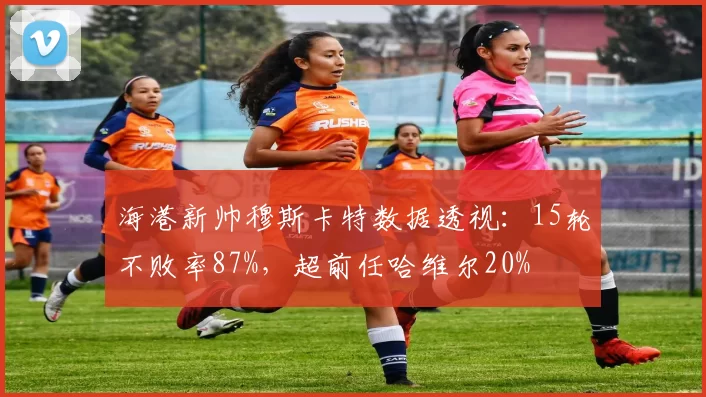 海港新帅穆斯卡特数据透视：15轮不败率87%，超前任哈维尔20%