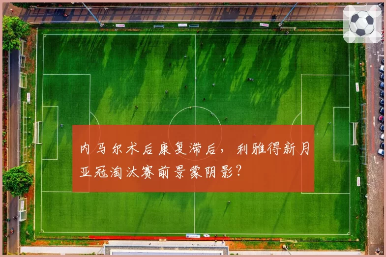 内马尔术后康复滞后,利雅得新月亚冠淘汰赛前景蒙阴影?