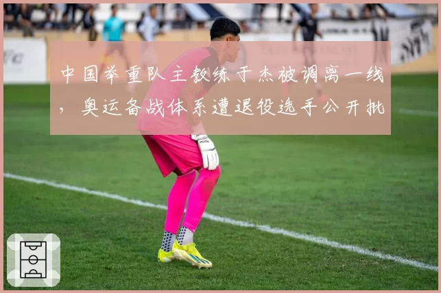 中国举重队主教练于杰被调离一线,奥运备战体系遭退役选手公开批评
